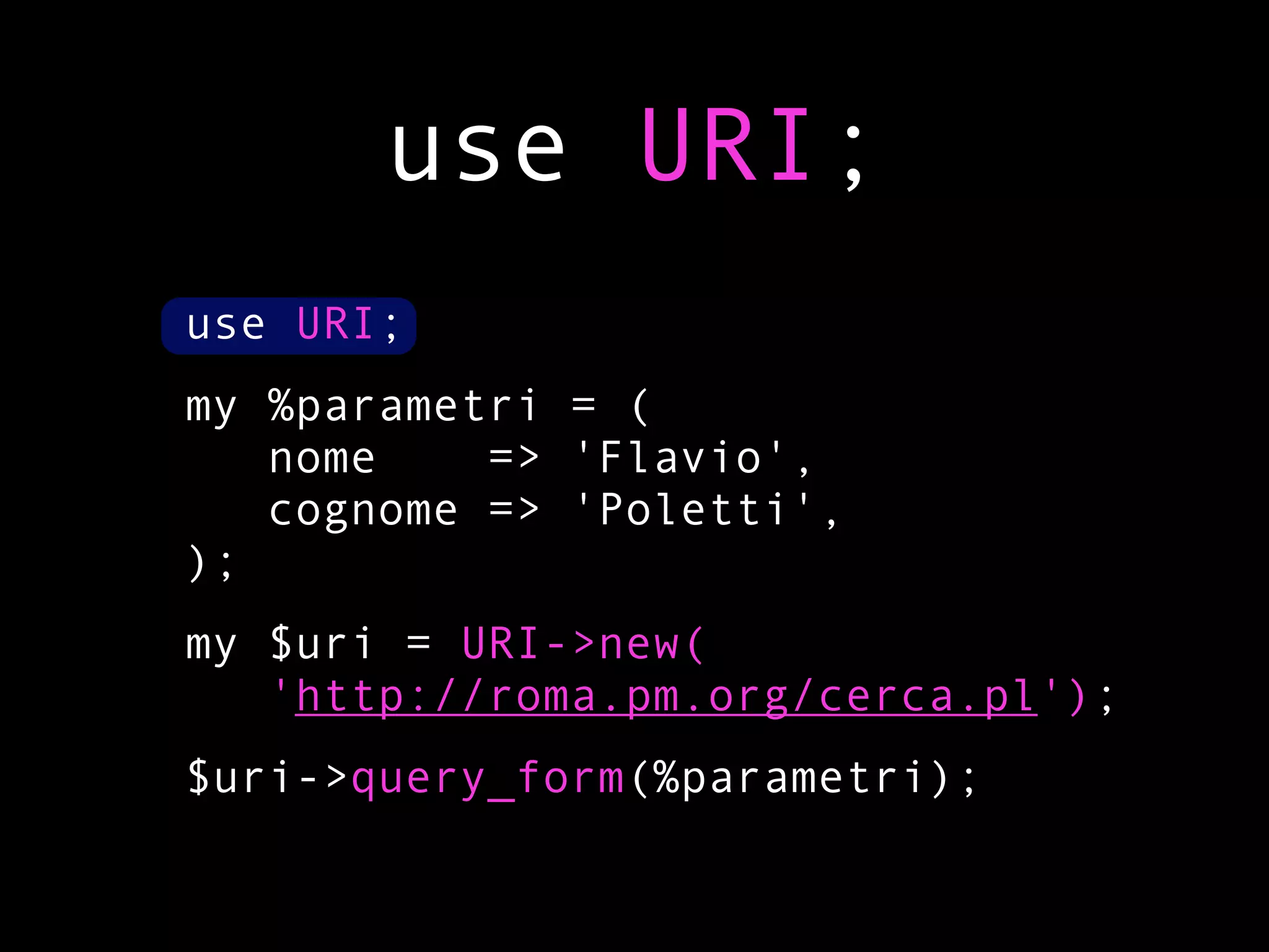 use URI;
use URI;
my %parametri = (
   nome    => 'Flavio',
   cognome => 'Poletti',
);
my $uri = URI->new(
   'http://roma.pm.org/cerca.pl');
$uri->query_form(%parametri);
 