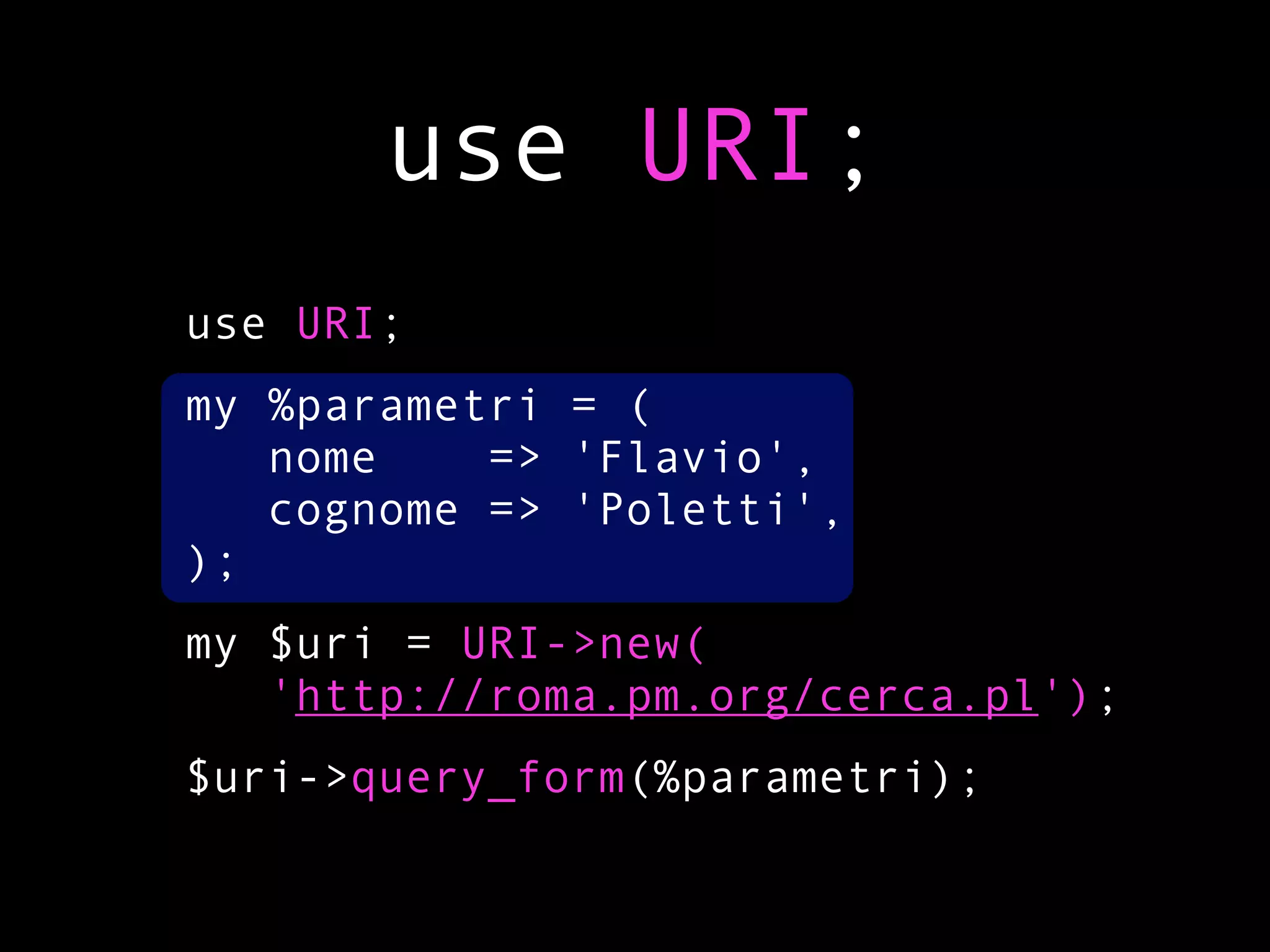 use URI;
use URI;
my %parametri = (
   nome    => 'Flavio',
   cognome => 'Poletti',
);
my $uri = URI->new(
   'http://roma.pm.org/cerca.pl');
$uri->query_form(%parametri);
 