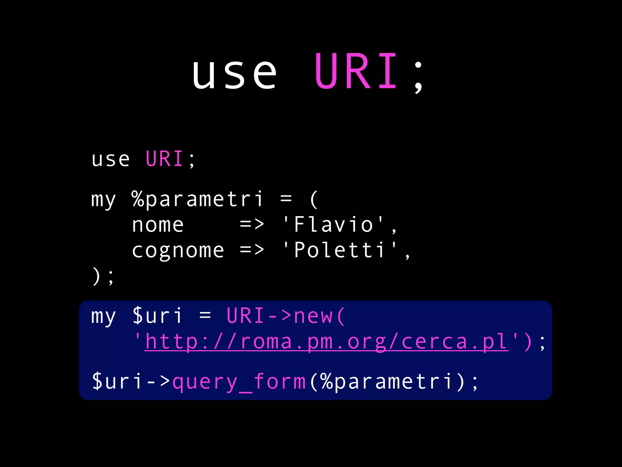 use URI;
use URI;
my %parametri = (
   nome    => 'Flavio',
   cognome => 'Poletti',
);
my $uri = URI->new(
   'http://roma.pm.org/cerca.pl');
$uri->query_form(%parametri);
 