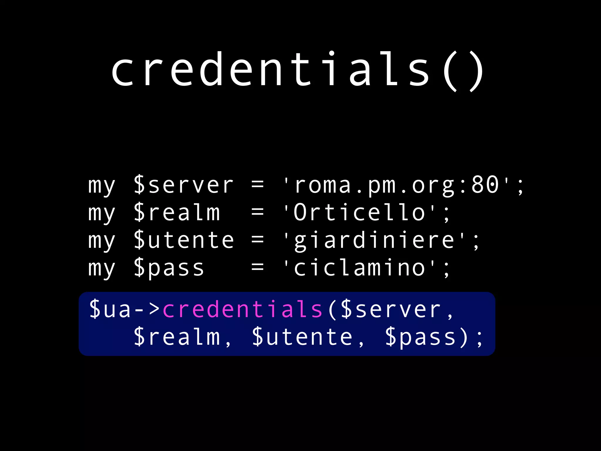 credentials()

my   $server   =   'roma.pm.org:80';
my   $realm    =   'Orticello';
my   $utente   =   'giardiniere';
my   $pass     =   'ciclamino';
$ua->credentials($server,
   $realm, $utente, $pass);
 