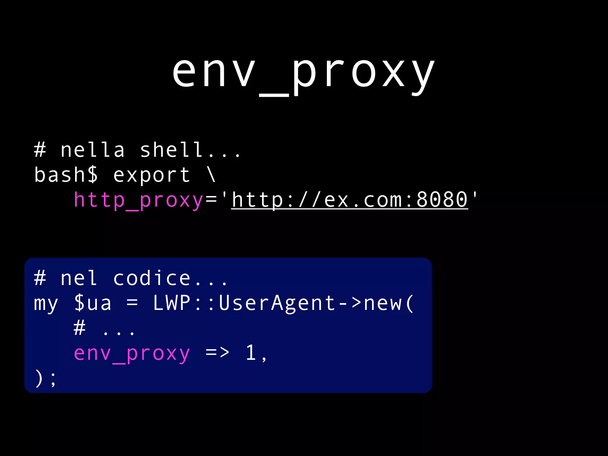 env_proxy
# nella shell...
bash$ export 
   http_proxy='http://ex.com:8080'


# nel codice...
my $ua = LWP::UserAgent->new(
   # ...
   env_proxy => 1,
);
 