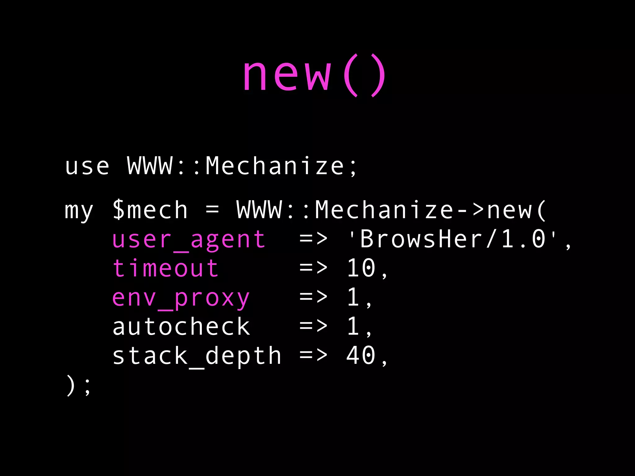 new()
use WWW::Mechanize;
my $mech = WWW::Mechanize->new(
   user_agent => 'BrowsHer/1.0',
   timeout     => 10,
   env_proxy   => 1,
   autocheck   => 1,
   stack_depth => 40,
);
 