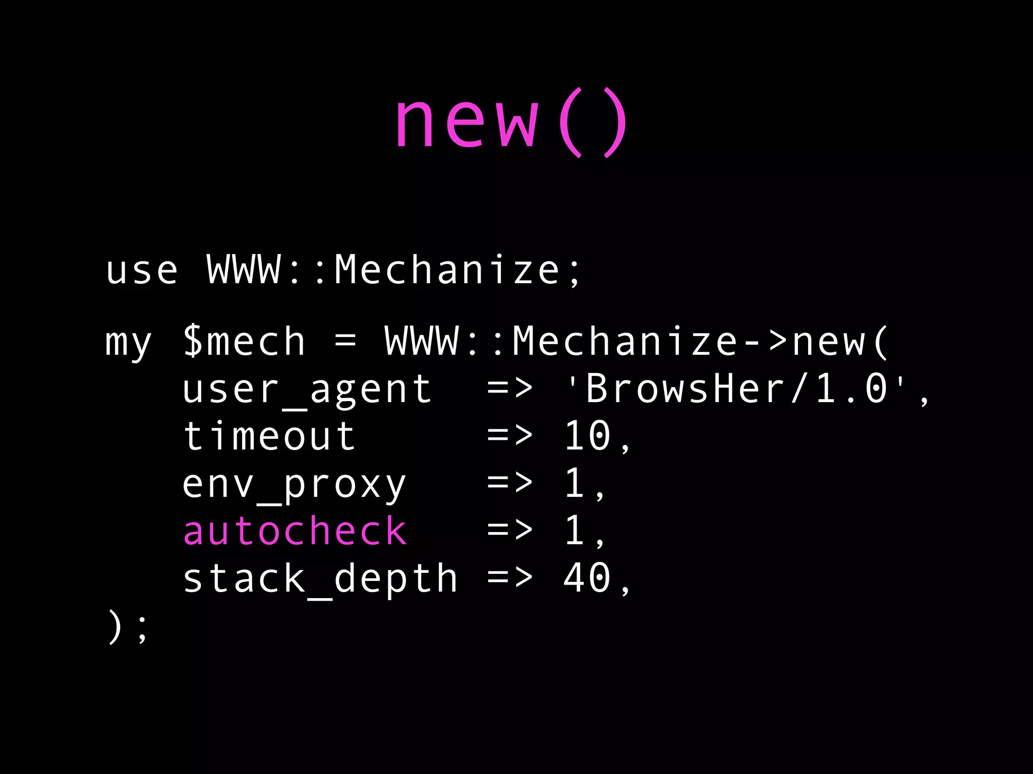 new()
use WWW::Mechanize;
my $mech = WWW::Mechanize->new(
   user_agent => 'BrowsHer/1.0',
   timeout     => 10,
   env_proxy   => 1,
   autocheck   => 1,
   stack_depth => 40,
);
 