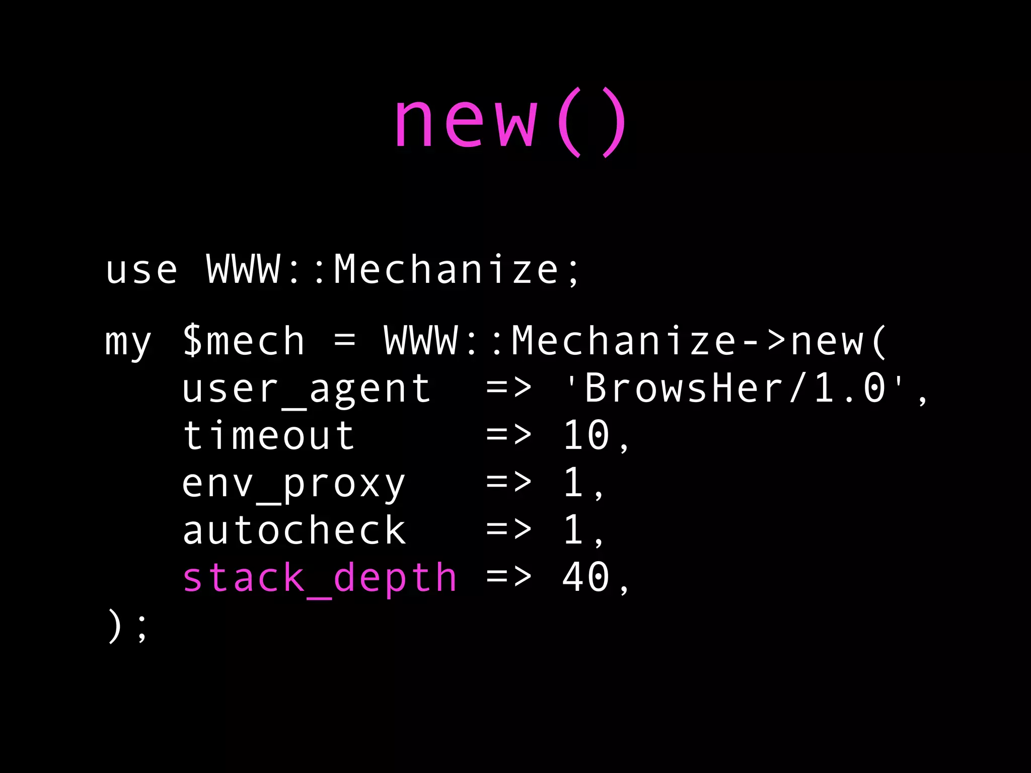 new()
use WWW::Mechanize;
my $mech = WWW::Mechanize->new(
   user_agent => 'BrowsHer/1.0',
   timeout     => 10,
   env_proxy   => 1,
   autocheck   => 1,
   stack_depth => 40,
);
 