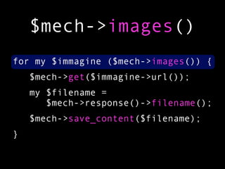 $mech->images()
for my $immagine ($mech->images()) {
    $mech->get($immagine->url());
    my $filename =
       $mech->response()->filename();
    $mech->save_content($filename);
}
 