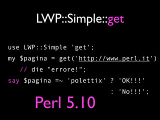 LWP::Simple::get

use LWP::Simple 'get';
my $pagina = get('http://www.perl.it')
   // die "errore!";
say $pagina =~ 'polettix' ? 'OK!!!'
                         : 'No!!!';

      Perl 5.10
 