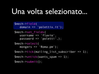 Una volta selezionato...
$mech->field(
   domain => 'polettix.it');
$mech->set_fields(
   username => 'flavio',
   password => 'poletti',);
$mech->select(
   mongers => 'Roma.pm');
$mech->tick(mailing_list_subscriber => 1);
$mech->untick(wants_spam => 1);
$mech->submit();
 