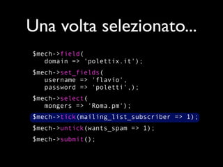 Una volta selezionato...
$mech->field(
   domain => 'polettix.it');
$mech->set_fields(
   username => 'flavio',
   password => 'poletti',);
$mech->select(
   mongers => 'Roma.pm');
$mech->tick(mailing_list_subscriber => 1);
$mech->untick(wants_spam => 1);
$mech->submit();
 