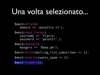 Una volta selezionato...
$mech->field(
   domain => 'polettix.it');
$mech->set_fields(
   username => 'flavio',
   password => 'poletti',);
$mech->select(
   mongers => 'Roma.pm');
$mech->tick(mailing_list_subscriber => 1);
$mech->untick(wants_spam => 1);
$mech->submit();
 