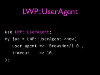 LWP::UserAgent

use LWP::UserAgent;
my $ua = LWP::UserAgent->new(
     user_agent => 'BrowsHer/1.0',
     timeout   => 10,
);
 