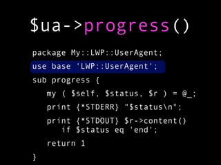 $ua->progress()
package My::LWP::UserAgent;
use base 'LWP::UserAgent';
sub progress {
    my ( $self, $status, $r ) = @_;
    print {*STDERR} "$statusn";
    print {*STDOUT} $r->content()
       if $status eq 'end';
    return 1
}
 