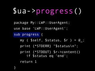 $ua->progress()
package My::LWP::UserAgent;
use base 'LWP::UserAgent';
sub progress {
    my ( $self, $status, $r ) = @_;
    print {*STDERR} "$statusn";
    print {*STDOUT} $r->content()
       if $status eq 'end';
    return 1
}
 