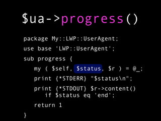 $ua->progress()
package My::LWP::UserAgent;
use base 'LWP::UserAgent';
sub progress {
    my ( $self, $status, $r ) = @_;
    print {*STDERR} "$statusn";
    print {*STDOUT} $r->content()
       if $status eq 'end';
    return 1
}
 