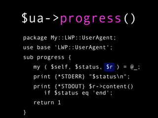 $ua->progress()
package My::LWP::UserAgent;
use base 'LWP::UserAgent';
sub progress {
    my ( $self, $status, $r ) = @_;
    print {*STDERR} "$statusn";
    print {*STDOUT} $r->content()
       if $status eq 'end';
    return 1
}
 