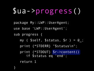 $ua->progress()
package My::LWP::UserAgent;
use base 'LWP::UserAgent';
sub progress {
    my ( $self, $status, $r ) = @_;
    print {*STDERR} "$statusn";
    print {*STDOUT} $r->content()
       if $status eq 'end';
    return 1
}
 
