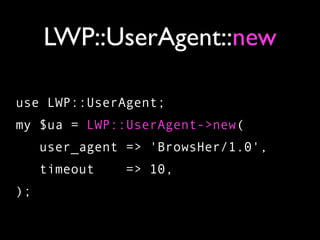 LWP::UserAgent::new

use LWP::UserAgent;
my $ua = LWP::UserAgent->new(
     user_agent => 'BrowsHer/1.0',
     timeout   => 10,
);
 