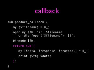 callback
sub produci_callback {
    my ($filename) = @_;
    open my $fh, ’>’, $filename
       or die "open(’$filename’): $!";
    binmode $fh;
    return sub {
         my ($data, $response, $protocol) = @_;
         print {$fh} $data;
    };
}
 
