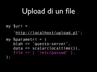 Upload di un ﬁle
my $uri =
   'http://localhost/upload.pl';
my %parametri = (
   blah => ’questo-server’,
   data => scalar(localtime()),
   file => [ ’/etc/passwd’ ],
);
 