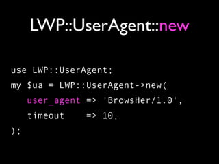 LWP::UserAgent::new

use LWP::UserAgent;
my $ua = LWP::UserAgent->new(
     user_agent => 'BrowsHer/1.0',
     timeout   => 10,
);
 