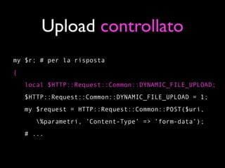 Upload controllato
my $r; # per la risposta
{
    local $HTTP::Request::Common::DYNAMIC_FILE_UPLOAD;
    $HTTP::Request::Common::DYNAMIC_FILE_UPLOAD = 1;
    my $request = HTTP::Request::Common::POST($uri,
       %parametri, ’Content-Type’ => ’form-data’);
    # ...
 