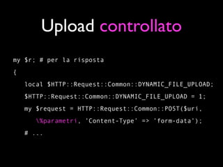 Upload controllato
my $r; # per la risposta
{
    local $HTTP::Request::Common::DYNAMIC_FILE_UPLOAD;
    $HTTP::Request::Common::DYNAMIC_FILE_UPLOAD = 1;
    my $request = HTTP::Request::Common::POST($uri,
       %parametri, ’Content-Type’ => ’form-data’);
    # ...
 