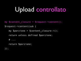 Upload controllato
my $content_closure = $request->content();
$request->content(sub {
   my $porzione = $content_closure->();
   return unless defined $porzione;
   # ...
   return $porzione;
});
 