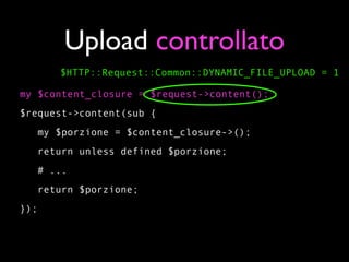 Upload controllato
      $HTTP::Request::Common::DYNAMIC_FILE_UPLOAD = 1

my $content_closure = $request->content();
$request->content(sub {
   my $porzione = $content_closure->();
   return unless defined $porzione;
   # ...
   return $porzione;
});
 