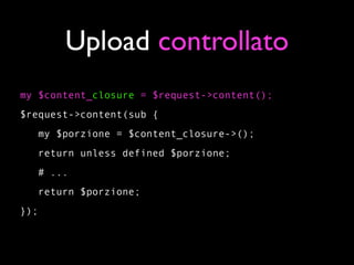 Upload controllato
my $content_closure = $request->content();
$request->content(sub {
   my $porzione = $content_closure->();
   return unless defined $porzione;
   # ...
   return $porzione;
});
 