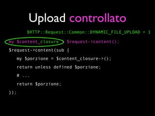 Upload controllato
      $HTTP::Request::Common::DYNAMIC_FILE_UPLOAD = 1

my $content_closure = $request->content();
$request->content(sub {
   my $porzione = $content_closure->();
   return unless defined $porzione;
   # ...
   return $porzione;
});
 