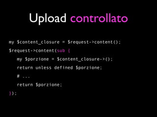 Upload controllato
my $content_closure = $request->content();
$request->content(sub {
   my $porzione = $content_closure->();
   return unless defined $porzione;
   # ...
   return $porzione;
});
 
