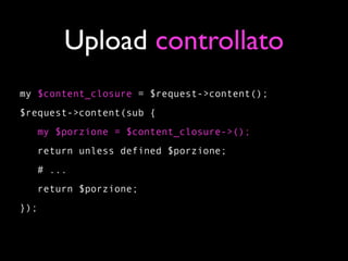 Upload controllato
my $content_closure = $request->content();
$request->content(sub {
      my $porzione = $content_closure->();
   return unless defined $porzione;
   # ...
   return $porzione;
});
 