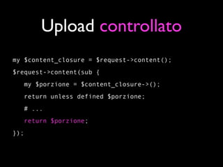 Upload controllato
my $content_closure = $request->content();
$request->content(sub {
   my $porzione = $content_closure->();
   return unless defined $porzione;
   # ...
      return $porzione;
});
 