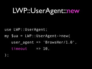 LWP::UserAgent::new

use LWP::UserAgent;
my $ua = LWP::UserAgent->new(
     user_agent => 'BrowsHer/1.0',
     timeout    => 10,
);
 