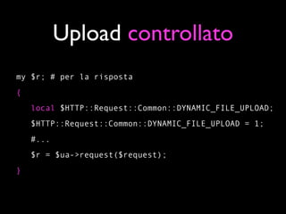 Upload controllato
my $r; # per la risposta
{
    local $HTTP::Request::Common::DYNAMIC_FILE_UPLOAD;
    $HTTP::Request::Common::DYNAMIC_FILE_UPLOAD = 1;
    #...
    $r = $ua->request($request);
}
 