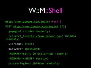 W::M::Shell
http://www.zooomr.com/login/>form 3
POST http://www.zooomr.com/login/ [f2]
 gogogo=1 (hidden readonly)
  redirect_to=http://www.zooomr.com/ (hidden
readonly)
  username= (text)
  password= (password)
 <NONAME>=Let’s Go Exploring! (submit)
 <NONAME>=<UNDEF> (button)
 processlogin=1 (hidden readonly)
 