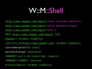 W::M::Shell
http://www.zooomr.com/login/>value username polettix
http://www.zooomr.com/login/>value password pippo
http://www.zooomr.com/login/>form 3
POST http://www.zooomr.com/login/ [f2]
gogogo=1 (hidden readonly)
redirect_to=http://www.zooomr.com/ (hidden readonly)
username=polettix (text)
password=pippo (password)
<NONAME>=Let’s Go Exploring! (submit)
<NONAME>=<UNDEF> (button)
processlogin=1 (hidden readonly)
 