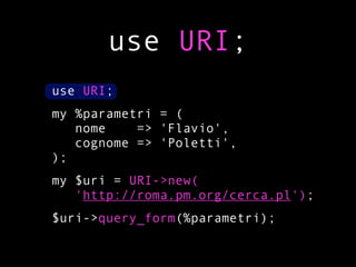 use URI;
use URI;
my %parametri = (
   nome    => 'Flavio',
   cognome => 'Poletti',
);
my $uri = URI->new(
   'http://roma.pm.org/cerca.pl');
$uri->query_form(%parametri);
 