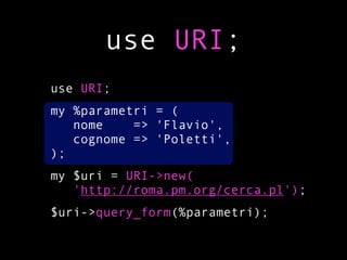 use URI;
use URI;
my %parametri = (
   nome    => 'Flavio',
   cognome => 'Poletti',
);
my $uri = URI->new(
   'http://roma.pm.org/cerca.pl');
$uri->query_form(%parametri);
 