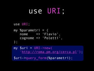 use URI;
use URI;
my %parametri = (
   nome    => 'Flavio',
   cognome => 'Poletti',
);
my $uri = URI->new(
   'http://roma.pm.org/cerca.pl');
$uri->query_form(%parametri);
 