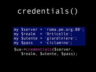 credentials()

my   $server   =   'roma.pm.org:80';
my   $realm    =   'Orticello';
my   $utente   =   'giardiniere';
my   $pass     =   'ciclamino';
$ua->credentials($server,
   $realm, $utente, $pass);
 