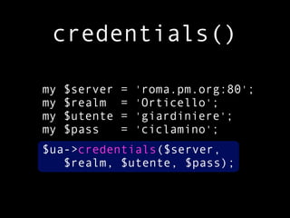 credentials()

my   $server   =   'roma.pm.org:80';
my   $realm    =   'Orticello';
my   $utente   =   'giardiniere';
my   $pass     =   'ciclamino';
$ua->credentials($server,
   $realm, $utente, $pass);
 