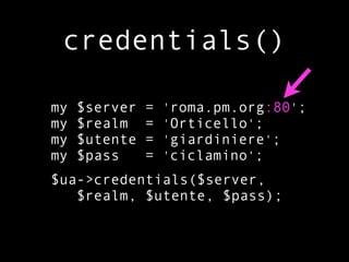 credentials()

my   $server   =   'roma.pm.org:80';
my   $realm    =   'Orticello';
my   $utente   =   'giardiniere';
my   $pass     =   'ciclamino';
$ua->credentials($server,
   $realm, $utente, $pass);
 