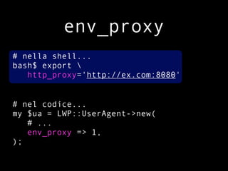 env_proxy
# nella shell...
bash$ export 
   http_proxy='http://ex.com:8080'


# nel codice...
my $ua = LWP::UserAgent->new(
   # ...
   env_proxy => 1,
);
 