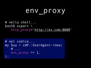 env_proxy
# nella shell...
bash$ export 
   http_proxy='http://ex.com:8080'


# nel codice...
my $ua = LWP::UserAgent->new(
   # ...
   env_proxy => 1,
);
 