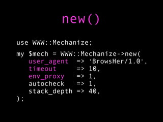 new()
use WWW::Mechanize;
my $mech = WWW::Mechanize->new(
   user_agent => 'BrowsHer/1.0',
   timeout     => 10,
   env_proxy   => 1,
   autocheck   => 1,
   stack_depth => 40,
);
 