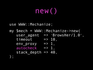 new()
use WWW::Mechanize;
my $mech = WWW::Mechanize->new(
   user_agent => 'BrowsHer/1.0',
   timeout     => 10,
   env_proxy   => 1,
   autocheck   => 1,
   stack_depth => 40,
);
 