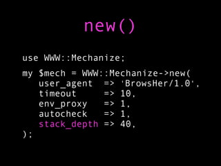 new()
use WWW::Mechanize;
my $mech = WWW::Mechanize->new(
   user_agent => 'BrowsHer/1.0',
   timeout     => 10,
   env_proxy   => 1,
   autocheck   => 1,
   stack_depth => 40,
);
 