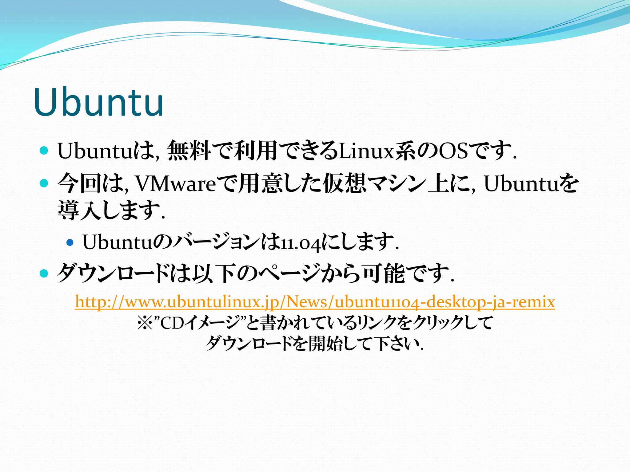 Ubuntu
 Ubuntuは, 無料で利用できるLinux系のOSです.
 今回は, VMwareで用意した仮想マシン上に, Ubuntuを
  導入します.
   Ubuntuのバージョンは11.04にします.
 ダウンロードは以下のページから可能です.
  http://www.ubuntulinux.jp/News/ubuntu1104-desktop-ja-remix
          ※”CDイメージ”と書かれているリンクをクリックして
                 ダウンロードを開始して下さい.
 