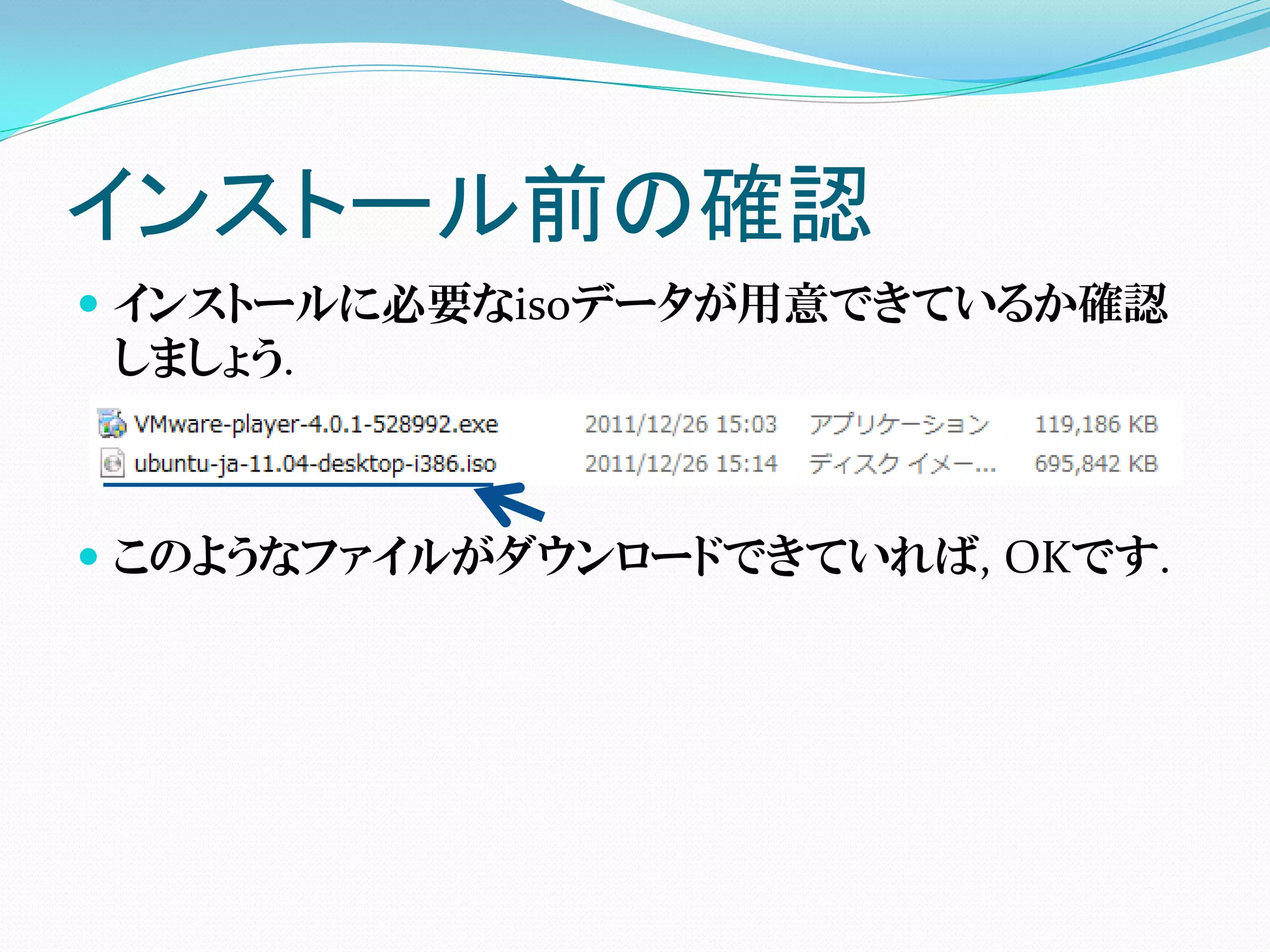 インストール前の確認
 インストールに必要なisoデータが用意できているか確認
  しましょう.



 このようなファイルがダウンロードできていれば, OKです.
 