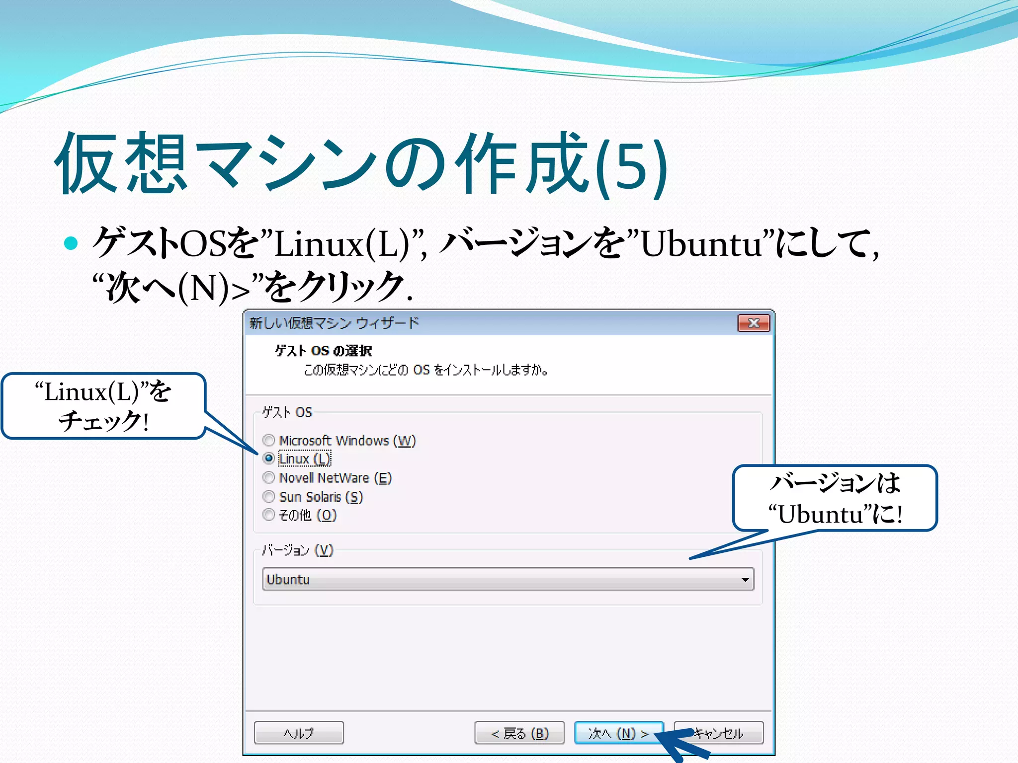 仮想マシンの作成(5)
   ゲストOSを”Linux(L)”, バージョンを”Ubuntu”にして,
    “次へ(N)>”をクリック.

“Linux(L)”を
  チェック!

                                  バージョンは
                                  “Ubuntu”に!
 